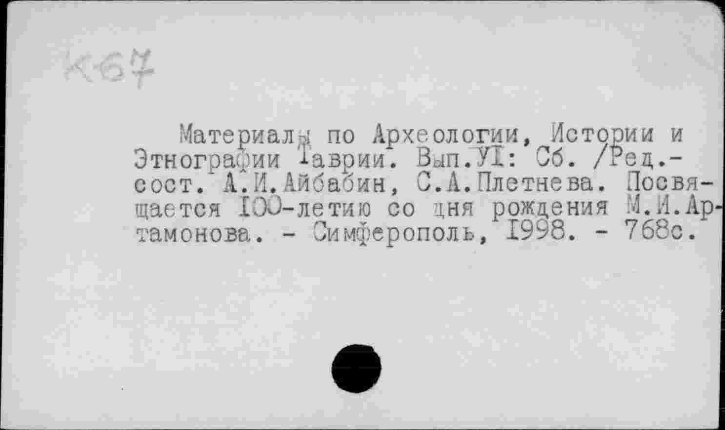 ﻿Материалы по Археологии,^Истории и Этнографии 'Іаврии. Вьіп.УІ: Об. /Рец.-сост. А.И.Айбабин, С.А.Плетнева. Посвящается 100-летию со дня рождения М.И.Ар тамонова. - Симферополь, 1998. - 768с.